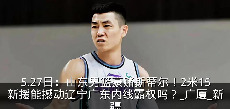 5.27日：山东男篮豪赌斯蒂尔！2米15新援能撼动辽宁广东内线霸权吗？_广厦_新疆