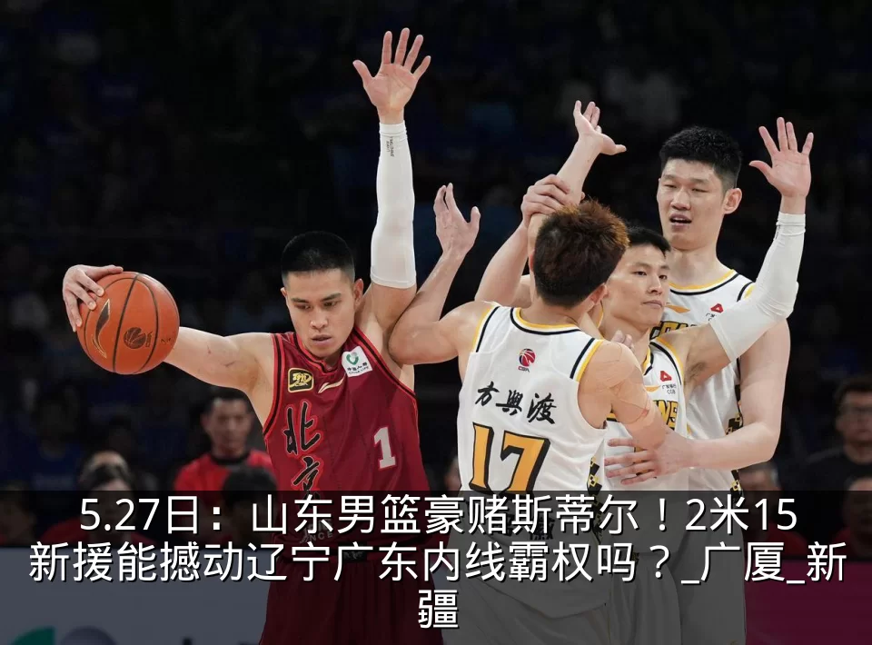 5.27日：山东男篮豪赌斯蒂尔！2米15新援能撼动辽宁广东内线霸权吗？_广厦_新疆